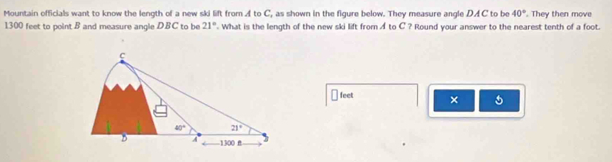 Mountain officials want to know the length of a new ski lift from A to C, as shown in the figure below. They measure angle DAC to be 40°. They then move
1300 feet to point B and measure angle DBC to be 21° What is the length of the new ski lift from A to C ? Round your answer to the nearest tenth of a foot.
feet
× 5