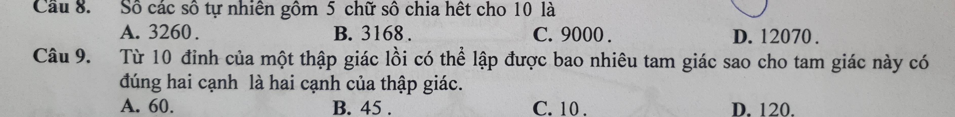 Cầu 8. Số các số tự nhiên gồm 5 chữ số chia hết cho 10 là
A. 3260. B. 3168. C. 9000. D. 12070.
Câu 9. Từ 10 đỉnh của một thập giác lồi có thể lập được bao nhiêu tam giác sao cho tam giác này có
đúng hai cạnh là hai cạnh của thập giác.
A. 60. B. 45. C. 10. D. 120.