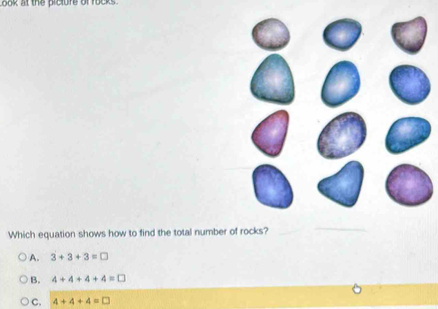 ook at the picture of rocks.
Which equation shows how to find the total number of rocks?_
_
A. 3+3+3=□
B. 4+4+4+4=□
C. 4+4+4=□