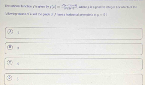 The rational function ƒ is given by f(x)= (x^2(x-1)(x+3))/x^2+2x-5  , where & is a positive integer. For which of the
following values of k will the graph of ƒhave a horizontal asymptote at y=0 ?
a 2
3
4
5