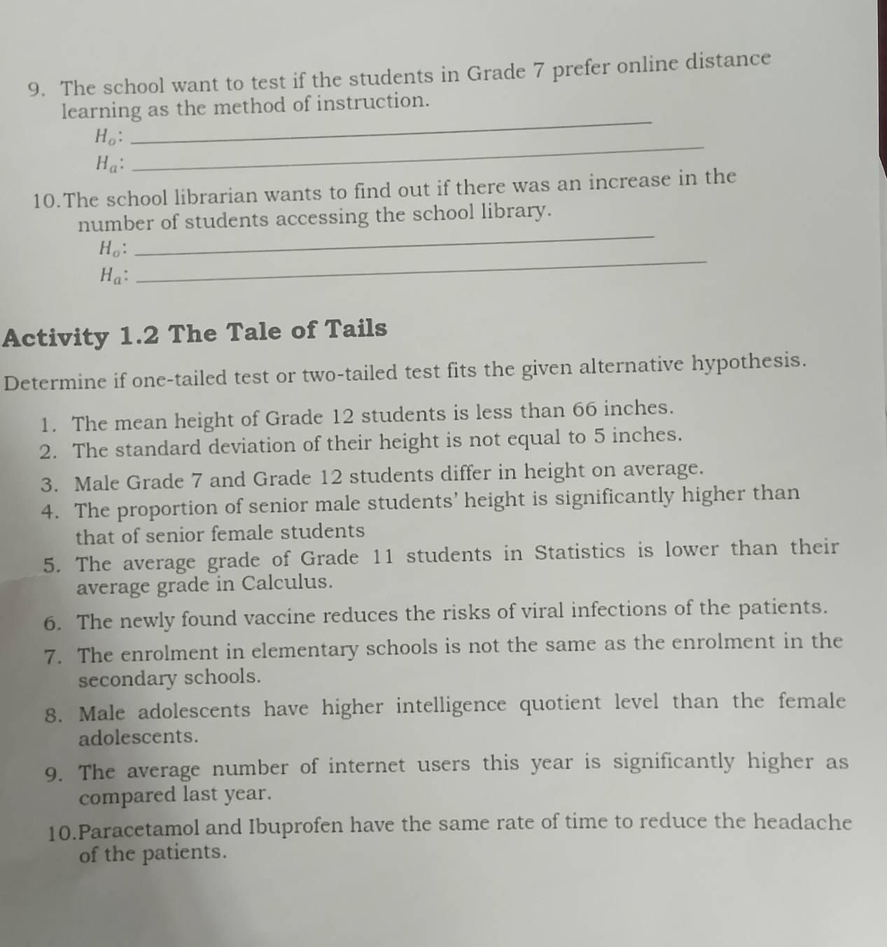 The school want to test if the students in Grade 7 prefer online distance 
_ 
learning as the method of instruction.
H_o :
H_a : 
_ 
10.The school librarian wants to find out if there was an increase in the 
_ 
number of students accessing the school library. 
_
H_o :
H_a : 
Activity 1.2 The Tale of Tails 
Determine if one-tailed test or two-tailed test fits the given alternative hypothesis. 
1. The mean height of Grade 12 students is less than 66 inches. 
2. The standard deviation of their height is not equal to 5 inches. 
3. Male Grade 7 and Grade 12 students differ in height on average. 
4. The proportion of senior male students’ height is significantly higher than 
that of senior female students 
5. The average grade of Grade 11 students in Statistics is lower than their 
average grade in Calculus. 
6. The newly found vaccine reduces the risks of viral infections of the patients. 
7. The enrolment in elementary schools is not the same as the enrolment in the 
secondary schools. 
8. Male adolescents have higher intelligence quotient level than the female 
adolescents. 
9. The average number of internet users this year is significantly higher as 
compared last year. 
10.Paracetamol and Ibuprofen have the same rate of time to reduce the headache 
of the patients.