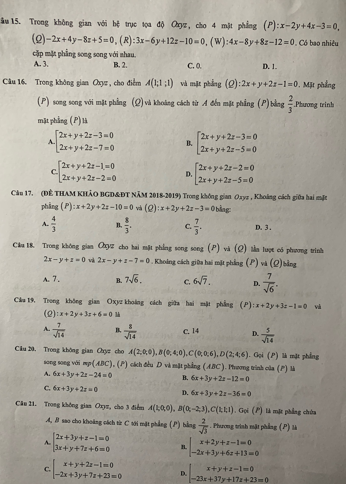 lầu 15. Trong không gian với hệ trục tọa độ Oxyz, cho 4 mặt phẳng (P):x-2y+4x-3=0,
(Q) -2x+4y-8z+5=0, (R) :3x-6y+12z-10=0 , (W): 4x-8y+8z-12=0 Có bao nhiêu
cặp mặt phằng song song với nhau.
A. 3. B. 2. C. 0. D. 1.
Câu 16. Trong không gian Oxyz , cho điểm A(1;1;1) và mặt phẳng (Q):2x+y+2z-1=0. Mặt phẳng
(P) song song với mặt phẳng (Q)và khoảng cách từ A đến mặt phẳng (P)bằng  2/3 .Phương trình
mặt phẳng (P) là
A beginarrayl 2x+y+2z-3=0 2x+y+2z-7=0endarray.
B. beginarrayl 2x+y+2z-3=0 2x+y+2z-5=0endarray.
C beginarrayl 2x+y+2z-1=0 2x+y+2z-2=0endarray.
D. beginarrayl 2x+y+2z-2=0 2x+y+2z-5=0endarray.
Câu 17. (ĐÈ THAM KHẢO BGD&ĐT NăM 2018-2019) Trong không gian Oxyz , Khoảng cách giữa hai mặt
phằng (P): x+2y+2z-10=0 và (Q):x+2y+2z-3=0 bằng:
B.
A.  4/3   8/3 . C.  7/3 . D. 3 .
Câu 18. Trong không gian Oxyz cho hai mặt phẳng song song (P) và (Q) lần lượt có phương trình
2x-y+z=0 và 2x-y+z-7=0 9 . Khoảng cách giữa hai mặt phẳng (P) và (Q)bằng
A. 7. B. 7sqrt(6). 6sqrt(7).
C.
D.  7/sqrt(6) .
Câu 19. Trong không gian Oxyz khoảng cách giữa hai mặt phẳng (P): x+2y+3z-1=0 và
(Q) :x+2y+3z+6=0 là
A.  7/sqrt(14)   8/sqrt(14)  C. 14
B.
D.  5/sqrt(14) 
Câu 20. Trong không gian Oxyz cho A(2;0;0),B(0;4;0),C(0;0;6),D(2;4;6). Gọi (P) là mặt phẳng
song song với mp(ABC), (P) cách đều D và mặt phẳng (ABC ). Phương trình của (P) là
A. 6x+3y+2z-24=0 B. 6x+3y+2z-12=0
C. 6x+3y+2z=0
D. 6x+3y+2z-36=0
Câu 21. Trong không gian Oxyz, cho 3 điểm A(1;0;0),B(0;-2;3),C(1;1;1). Gọi (P) là mặt phẳng chứa
A, B sao cho khoảng cách từ C tới mặt phẳng (P)  1 oang 2/sqrt(3) . Phương trình mặt phẳng (P) là
A. beginarrayl 2x+3y+z-1=0 3x+y+7z+6=0endarray.
B. beginarrayl x+2y+z-1=0 -2x+3y+6z+13=0endarray.
C. beginarrayl x+y+2z-1=0 -2x+3y+7z+23=0endarray.
D. beginarrayl x+y+z-1=0 -23x+37y+17z+23=0endarray.