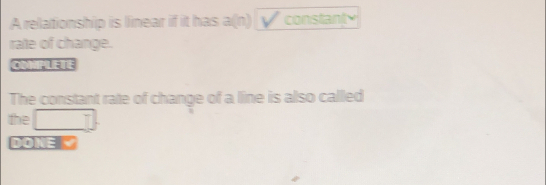 A relationship is linear if it has a(n) constanty 
rate of change. 
COMPLETE 
The constant rate of change of a line is also called
(-3=∠ 4=∠ 3=∠ 4
the □  T 
DONE