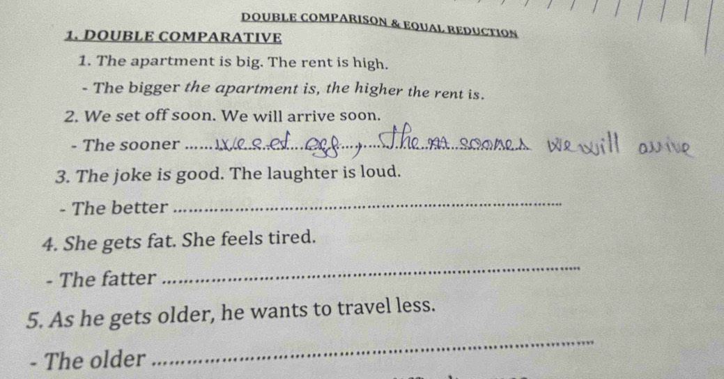 DOUBLE COMPARISON & EQUAL REDUCTION 
1. DOUBLE COMPARATIVE 
1. The apartment is big. The rent is high. 
- The bigger the apartment is, the higher the rent is. 
2. We set off soon. We will arrive soon. 
- The sooner_ 
3. The joke is good. The laughter is loud. 
- The better 
_ 
4. She gets fat. She feels tired. 
- The fatter 
_ 
5. As he gets older, he wants to travel less. 
- The older 
_