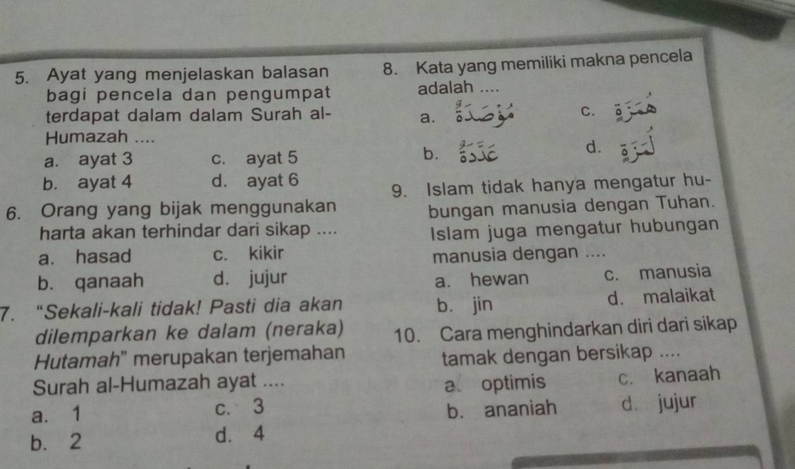 Ayat yang menjelaskan balasan 8. Kata yang memiliki makna pencela
bagi pencela dan pengumpat adalah …..
terdapat dalam dalam Surah al- C.
a.
Humazah ....
a. ayat 3 c. ayat 5
b.
d.
b. ayat 4 d. ayat 6
9. Islam tidak hanya mengatur hu-
6. Orang yang bijak menggunakan
bungan manusia dengan Tuhan.
harta akan terhindar dari sikap ....
Islam juga mengatur hubungan
a. hasad c. kikir manusia dengan ....
b. qanaah d. jujur a. hewan
c. manusia
7. “Sekali-kali tidak! Pasti dia akan b. jin d. malaikat
dilemparkan ke dalam (neraka) 10. Cara menghindarkan diri dari sikap
Hutamah" merupakan terjemahan
tamak dengan bersikap ....
Surah al-Humazah ayat ....
a optimis c. kanaah
a. 1 c. 3
b. ananiah dà jujur
b. 2 d. 4