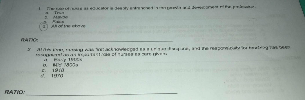 The role of nurse as educator is deeply entrenched in the growth and development of the profession.
a. True
b. Maybe
c. False
d. All of the above
RATIO:_
2. At this time, nursing was first acknowledged as a unique discipline, and the responsibility for teaching has been
recognized as an important role of nurses as care givers
a. Early 1900s
b. Mid 1800s
c. 1918
d. 1970
RATIO:_