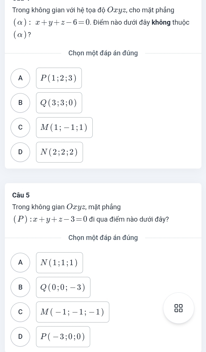 Trong không gian với hệ tọa độ Oxyz, cho mặt phẳng
(α ) : x+y+z-6=0. Điểm nào dưới đây không thuộc
(α)?
Chọn một đáp án đúng
A P(1;2;3)
B Q(3;3;0)
C M(1;-1;1)
D N(2;2;2)
Câu 5
Trong không gian Oxyz, mặt phẳng
(P ):x+y+z-3=0 đi qua điểm nào dưới đây?
Chọn một đáp án đúng
A N(1;1;1)
B Q(0;0;-3)
OD
C M(-1;-1;-1)
D P(-3;0;0)