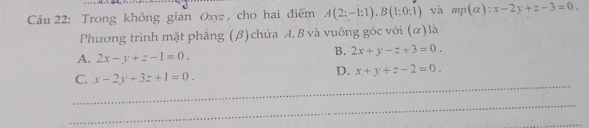 Trong không gian Oxyz , cho hai điểm A(2;-1;1), B(1;0;1) và mp(alpha ):x-2y+z-3=0
Phương trình mặt phẳng (β) chứa A. B và vuông góc với (α) là
A. 2x-y+z-1=0.
B. 2x+y-z+3=0.
C. x-2y+3z+1=0.
D. x+y+z-2=0. 
_
_