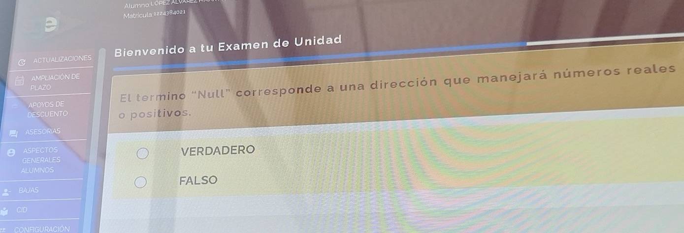 Alumno LÓPEZ AL
Matrícula 1224384021
ACTUALIZACIONES Bienvenido a tu Examen de Unidad
AMPLIACIÓN DE
APOYDS DE El termino “Null” corresponde a una dirección que manejará números reales
PLAZO
DESCUENTO o positivos.
ASESORIAS
ASPECTOS
GENERALES VERDADERO
ALUMNOS
FALSO
BAJAS
CID
CONFIGUrACióN