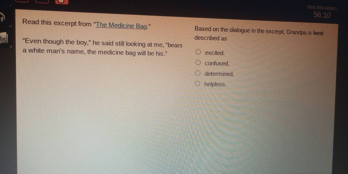 TIME REMAINING
56:10
Read this excerpt from “The Medicine Bag.” Based on the dialogue in the excerpt, Grandpa is best
described as
bc “Even though the boy,” he said still looking at me, “bears
a white man's name, the medicine bag will be his." excited.
confused.
determined.
helpless.