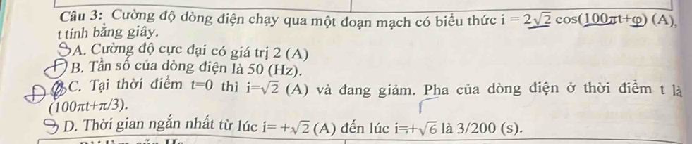 Cường độ dòng điện chạy qua một đoạn mạch có biểu thức i=2sqrt(2)cos (100π t+varphi )(A), 
t tính bằng giây.
A. Cường độ cực đại có giá trị 2 (A)
) B. Tần số của dòng điện là 50 (Hz).
C. Tại thời điểm t=0 thì i=sqrt(2) (A) và đang giảm. Pha của dòng điện ở thời điểm t là
(100π t+π /3). 
3 D. Thời gian ngắn nhất từ lúc i=+sqrt(2)(A) đến lúc i=+sqrt(6)la3/200(s).