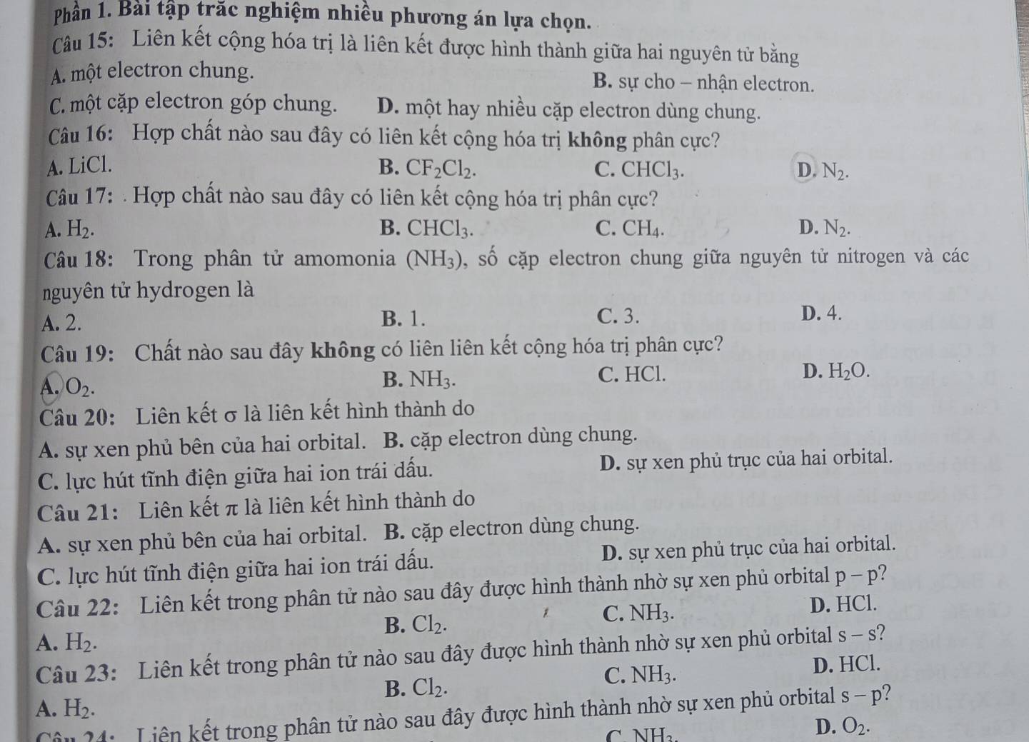 Phần 1. Bài tập trăc nghiệm nhiều phương án lựa chọn.
Câu 15: Liên kết cộng hóa trị là liên kết được hình thành giữa hai nguyên tử bằng
A. một electron chung. B. sự cho - nhận electron.
C. một cặp electron góp chung. D. một hay nhiều cặp electron dùng chung.
Câu 16: Hợp chất nào sau đây có liên kết cộng hóa trị không phân cực?
A. LiCl. B. CF_2Cl_2. C. CHCl_3. D. N_2.
Câu 17:  Hợp chất nào sau đây có liên kết cộng hóa trị phân cực?
A. H_2. B. CHCl_3. C. CH_4. D. N_2.
Câu 18: Trong phân tử amomonia (NH_3) shat o cặp electron chung giữa nguyên tử nitrogen và các
nguyên tử hydrogen là
A. 2. B. 1. C. 3. D. 4.
Câu 19: Chất nào sau đây không có liên liên kết cộng hóa trị phân cực?
A. O_2.
B. NH_3. C. HCl. D. H_2O.
Câu 20: Liên kết σ là liên kết hình thành do
A. sự xen phủ bên của hai orbital. B. cặp electron dùng chung.
C. lực hút tĩnh điện giữa hai ion trái dấu. D. sự xen phủ trục của hai orbital.
Câu 21: Liên kết π là liên kết hình thành do
A. sự xen phủ bên của hai orbital. B. cặp electron dùng chung.
C. lực hút tĩnh điện giữa hai ion trái dấu. D. sự xen phủ trục của hai orbital.
Câu 22: Liên kết trong phân tử nào sau đây được hình thành nhờ sự xen phủ orbital p-p
B. Cl_2.
C. NH_3. D. HCl.
A. H_2.
Câu 23: Liên kết trong phân tử nào sau đây được hình thành nhờ sự xen phủ orbital S-S
B. Cl_2.
C. NH_3. D. HCl.
A. H_2.
Câu 24:  Liên kết trong phân tử nào sau đây được hình thành nhờ sự xen phủ orbital s-p ?
C NH_2.
D. O_2.