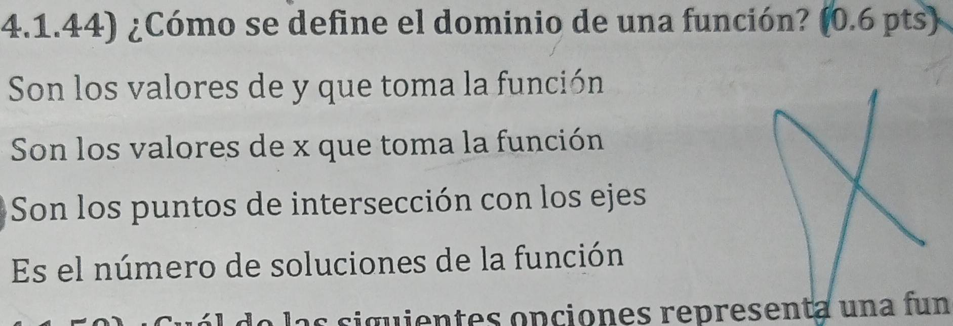 4.1.44) ¿Cómo se define el dominio de una función? (0.6 pts)
Son los valores de y que toma la función
Son los valores de x que toma la función
Son los puntos de intersección con los ejes
Es el número de soluciones de la función
as siguientes opciones representa una fun