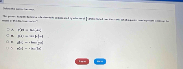 Select the correct answer.
The parent tangent function is horizontally compressed by a factor of  1/2  and reflected over the x-axis. Which equation could represent function g, the
result of this transformation?
A. g(x)=tan (-2x)
B. g(x)=tan (- 1/2 x)
C. g(x)=-tan ( 1/2 x)
D. g(x)=-tan (2x)
Reset Next