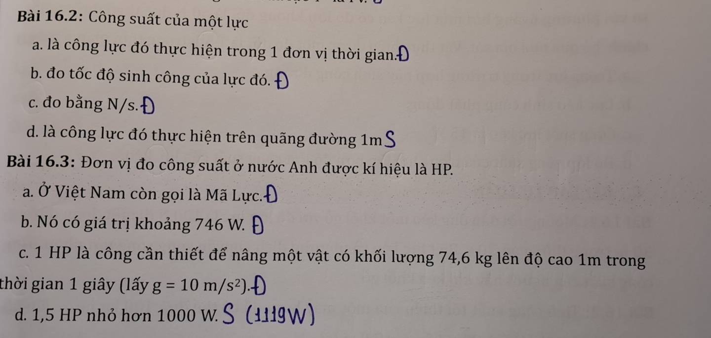 Bài 16.2: Công suất của một lực
a. là công lực đó thực hiện trong 1 đơn vị thời gian.
b. đo tốc độ sinh công của lực đó.
c. đo bằng N/s.
d. là công lực đó thực hiện trên quãng đường 1m
Bài 16.3: Đơn vị đo công suất ở nước Anh được kí hiệu là HP.
a. Ở Việt Nam còn gọi là Mã Lực.
b. Nó có giá trị khoảng 746 W.
c. 1 HP là công cần thiết để nâng một vật có khối lượng 74, 6 kg lên độ cao 1m trong
thời gian 1 giây (lấy g=10m/s^2)
d. 1,5 HP nhỏ hơn 1000 W.