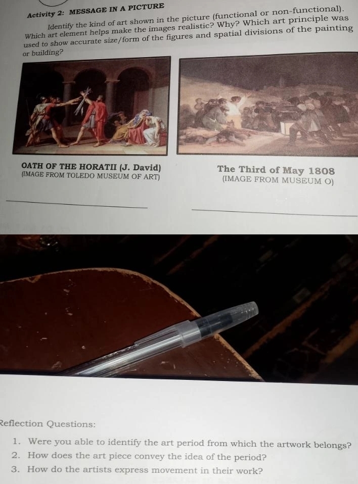 Activity 2: MESSAGE IN A PICTURE 
Identify the kind of art shown in the picture (functional or non-functional). 
Which art element helps make the images realistic? Why? Which art principle was 
used to show accurate size/form of the figures and spatial divisions of the painting 
or building? 
OATH OF THE HORATII (J. David) The Third of May 1808 
(IMAGE FROM TOLEDO MUSEUM OF ART) (IMAGE FROM MUSEUM O) 
_ 
Reflection Questions: 
1. Were you able to identify the art period from which the artwork belongs? 
2. How does the art piece convey the idea of the period? 
3. How do the artists express movement in their work?