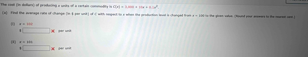 The cost (in dollars) of producing x units of a certain commodity is C(x)=3,000+10x+0.1x^2. 
(a) Find the average rate of change (in $ per unit) of C with respect to x when the production level is changed from x=100 to the given value. (Round your answers to the nearest cent.) 
(i) x=102
$ □ * per unit 
(ii) x=101
$ □ * per unit