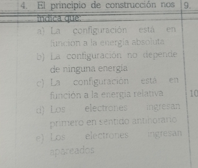 El principio de construcción nos 9.
indica que:
a) La configuración está en
función a la energía absoluta
b) La configuración no depende
de ninguna energía
c) La configuración está en
función a la energia relativa 10
d) Los electrones ingresan
primero en sentido antíñorario
e) Los electrones ingresan
apareados