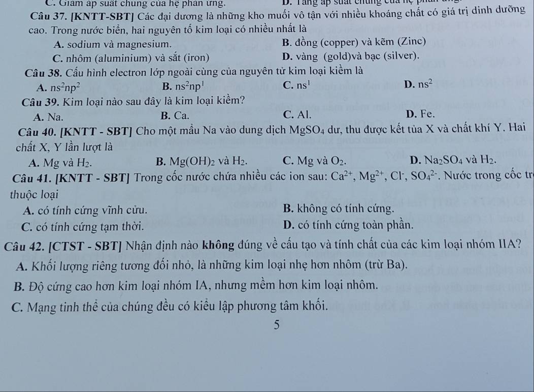 C. Giám áp suất chung của hệ phân ứng. D. Tang ấp suất chung của nệ   p 
Câu 37. [KNTT-SBT] Các đại dương là những kho muối vô tận với nhiều khoáng chất có giá trị dinh dưỡng
cao. Trong nước biển, hai nguyên tố kim loại có nhiều nhất là
A. sodium và magnesium. B. đồng (copper) và kẽm (Zinc)
C. nhôm (aluminium) và sắt (iron) D. vàng (gold)và bạc (silver).
Cầu 38. Cấu hình electron lớp ngoài cùng của nguyên tử kim loại kiểm là
A. ns^2np^2 B. ns^2np^1 C. ns^1 D. ns^2
Câu 39. Kim loại nào sau đây là kim loại kiểm?
A. Na. B. Ca. C. Al. D. Fe.
Câu 40. [KNTT - SBT] Cho một mầu Na vào dung dịch MgSO_4 dư, thu được kết tủa X và chất khí Y. Hai
chất X, Y lần lượt là
A. Mg và H_2. B. Mg(OH)_2 và H_2. C. M g và O_2. D. Na_2SO_4 và H_2.
Câu 41. [KNTT - SBT] Trong cốc nước chứa nhiều các ion sau: Ca^(2+),Mg^(2+) , Cl, SO_4^(2-). Nước trong cốc tr
thuộc loại
A. có tính cứng vĩnh cửu. B. không có tính cứng.
C. có tính cứng tạm thời. D. có tính cứng toàn phần.
Câu 42. [CTST - SBT] Nhận định nào không đúng về cấu tạo và tính chất của các kim loại nhóm IIA?
A. Khối lượng riêng tương đối nhỏ, là những kim loại nhẹ hơn nhôm (trừ Ba).
B. Độ cứng cao hơn kim loại nhóm IA, nhưng mềm hơn kim loại nhôm.
C. Mạng tinh thể của chúng đều có kiểu lập phương tâm khối.
5