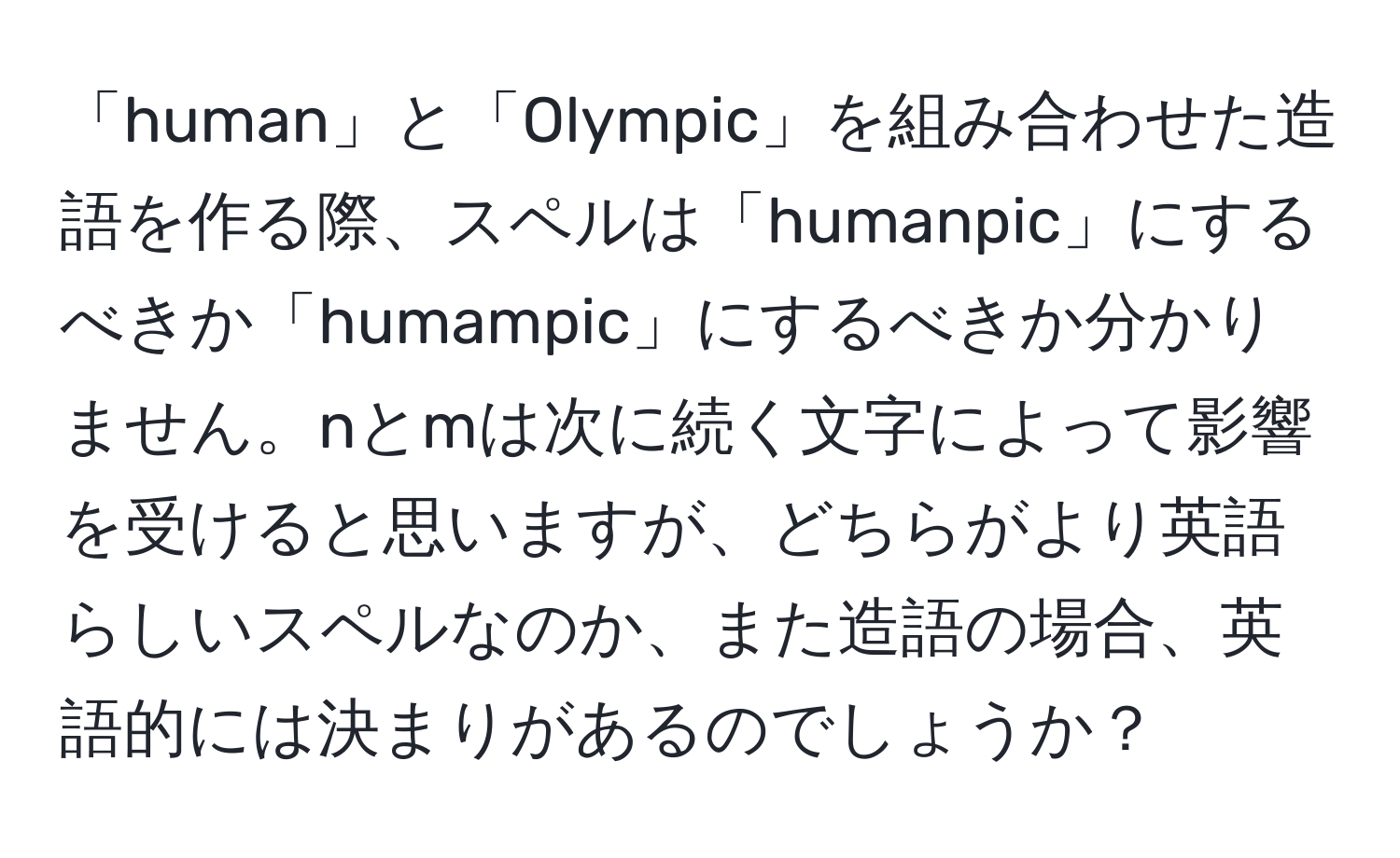 「human」と「Olympic」を組み合わせた造語を作る際、スペルは「humanpic」にするべきか「humampic」にするべきか分かりません。nとmは次に続く文字によって影響を受けると思いますが、どちらがより英語らしいスペルなのか、また造語の場合、英語的には決まりがあるのでしょうか？