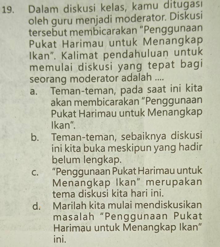 Dalam diskusi kelas, kamu ditugasi
oleh guru menjadi moderator. Diskusi
tersebut membicarakan “Penggunaan
Pukat Harimau untuk Menangkap
Ikan”. Kalimat pendahuluan untuk
memulai diskusi yang tepat bagi
seorang moderator adalah ....
a. Teman-teman, pada saat ini kita
akan membicarakan “Penggunaan
Pukat Harimau untuk Menangkap
Ikan".
b. Teman-teman, sebaiknya diskusi
ini kita buka meskipun yang hadir
belum lengkap.
c. “Penggunaan Pukat Harimau untuk
Menangkap Ikan" merupakan
tema diskusi kita hari ini.
d. Marilah kita mulai mendiskusikan
masalah “Penggunaan Pukat
Harimau untuk Menangkap Ikan”
ini.