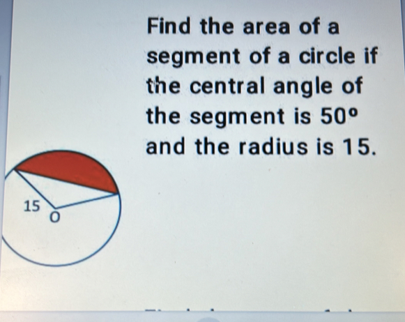 Find the area of a 
segment of a circle if 
the central angle of 
the segment is 50^o
and the radius is 15.