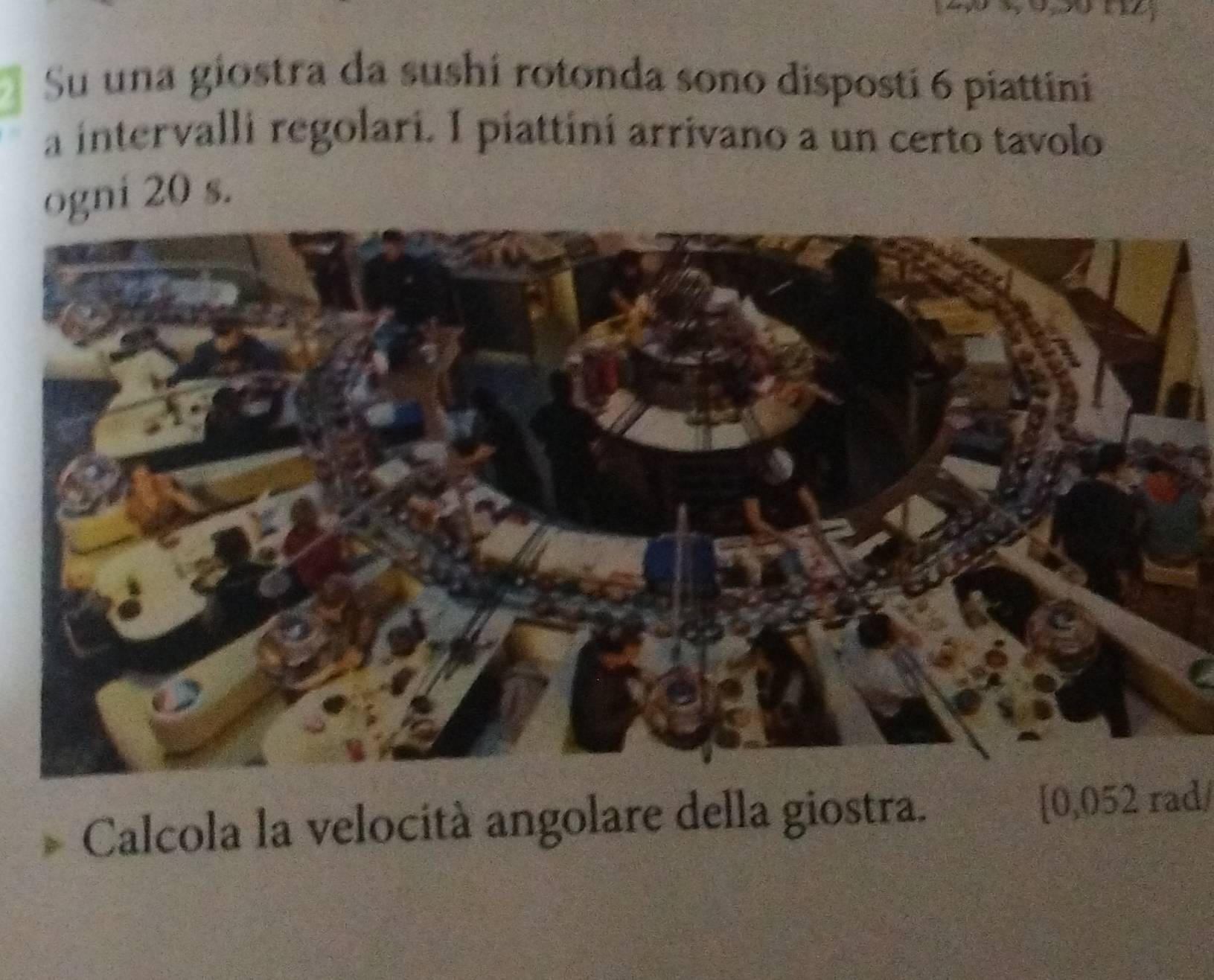 Su una giostra da sushí rotonda sono dispostí 6 piattini 
a intervalli regolari. I piattiní arrivano a un certo tavolo 
ogni 20 s. 
Calcola la velocità angolare della giostra. [ 0,052 rad/