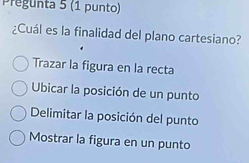 Pregunta 5 (1 punto)
¿Cuál es la finalidad del plano cartesiano?
Trazar la figura en la recta
Ubicar la posición de un punto
Delimitar la posición del punto
Mostrar la figura en un punto