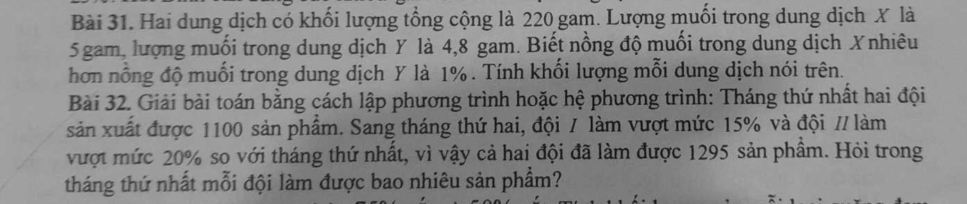 Hai dung dịch có khối lượng tổng cộng là 220 gam. Lượng muối trong dung dịch X là
5 gam, lượng muối trong dung dịch Y là 4, 8 gam. Biết nồng độ muối trong dung dịch Xnhiêu 
hơn nổng độ muối trong dung dịch Y là 1%. Tính khối lượng mỗi dung dịch nói trên. 
Bài 32. Giải bài toán bằng cách lập phương trình hoặc hệ phương trình: Tháng thứ nhất hai đội 
sản xuất được 1100 sản phẩm. Sang tháng thứ hai, đội / làm vượt mức 15% và đội // làm 
vượt mức 20% so với tháng thứ nhất, vì vậy cả hai đội đã làm được 1295 sản phẩm. Hỏi trong 
tháng thứ nhất mỗi đội làm được bao nhiêu sản phẩm?