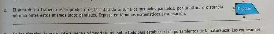 El área de un trapecio es el producto de la mitad de la suma de sus lados paralelos, por la altura o distancia 
mínima entre estos mismos lados paralelos. Expresa en términos matemáticos esta relación. 
_ 
nática juega un importate rol, sobre todo para establecer comportamientos de la naturaleza. Las expresiones