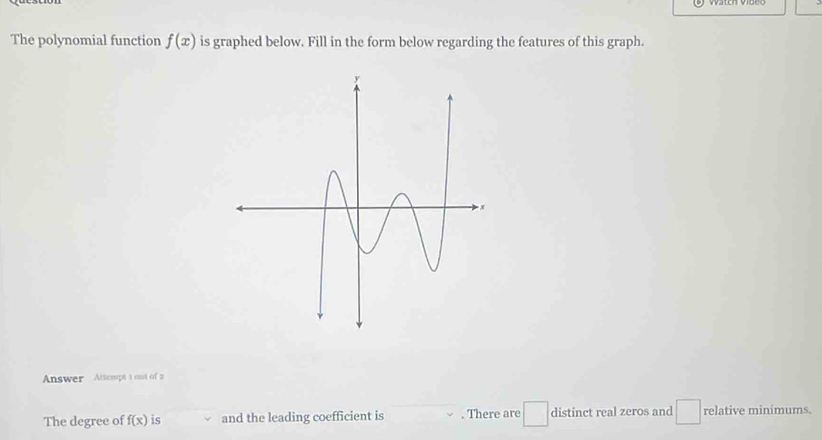 The polynomial function f(x) is graphed below. Fill in the form below regarding the features of this graph. 
Answer Attcmpt t out of 2 
The degree of f(x) is and the leading coefficient is . There are distinct real zeros and _  □ relative minimums.