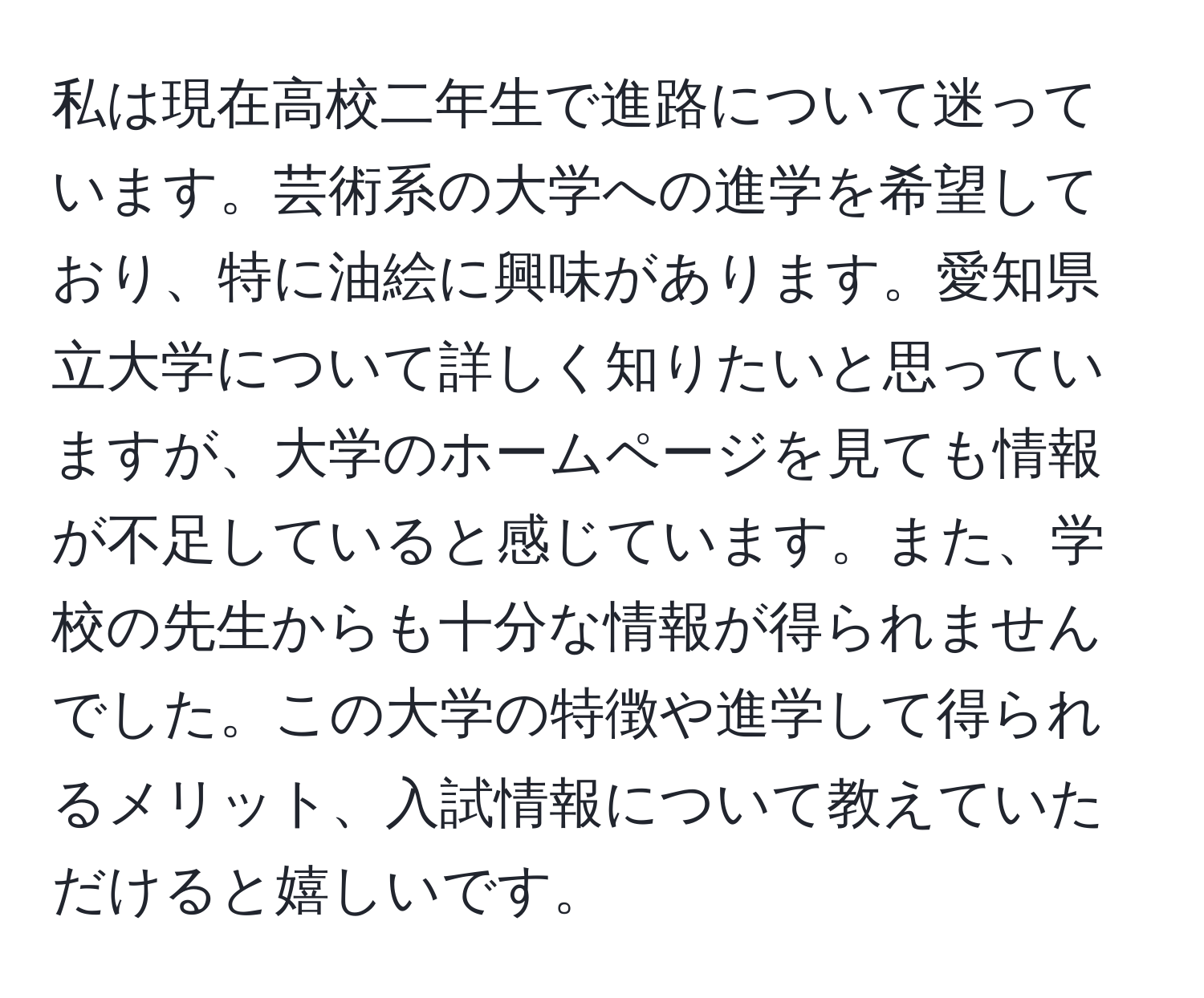 私は現在高校二年生で進路について迷っています。芸術系の大学への進学を希望しており、特に油絵に興味があります。愛知県立大学について詳しく知りたいと思っていますが、大学のホームページを見ても情報が不足していると感じています。また、学校の先生からも十分な情報が得られませんでした。この大学の特徴や進学して得られるメリット、入試情報について教えていただけると嬉しいです。