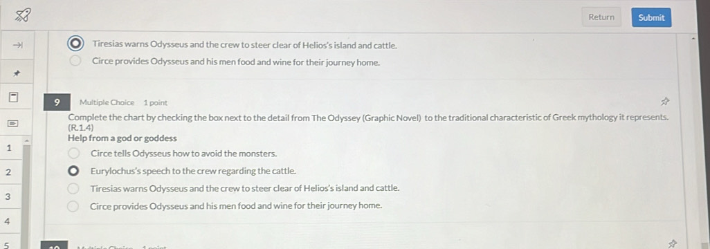 Return Submit
Tiresias warns Odysseus and the crew to steer clear of Helios's island and cattle.
Circe provides Odysseus and his men food and wine for their journey home.
9 Multiple Choice 1 point
Complete the chart by checking the box next to the detail from The Odyssey (Graphic Novel) to the traditional characteristic of Greek mythology it represents.
(R.1.4)
Help from a god or goddess
1
Circe tells Odysseus how to avoid the monsters.
2 Eurylochus's speech to the crew regarding the cattle.
Tiresias warns Odysseus and the crew to steer clear of Helios's island and cattle.
3
Circe provides Odysseus and his men food and wine for their journey home.
4
5