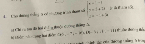 Cho đường thẳng Δ có phương trình tham số beginarrayl x=1-t y=3+2t z=-1+3tendarray. (z là tham số). 
a) Chi ra toạ độ hai điểm_thuộc đường thẳng A. 
b) Điểm nào trong hai điểm C(6:-7;-16), D(-3;11;-11) thuộc đường thần 
trình chính tắc của đường thẳng A trong