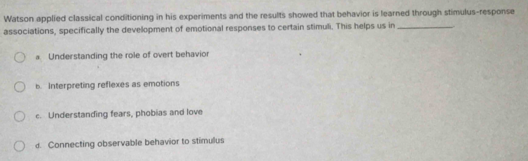 Watson applied classical conditioning in his experiments and the results showed that behavior is learned through stimulus-response
associations, specifically the development of emotional responses to certain stimuli. This helps us in_
_.
a. Understanding the role of overt behavior
b. Interpreting reflexes as emotions
c. Understanding fears, phobias and love
d. Connecting observable behavior to stimulus