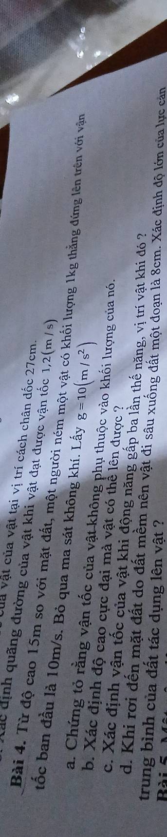 Của vật của vật tại vị trí cách chân đốc 27cm. 
lác định quãng đường của vật khi vật đạt được vận tốc 1,2(m / s) 
Bài 4. Từ độ cao 15m so với mặt đất, một người ném một vật có khối lượng 1kg thẳng đứng lên trên với vận 
tốc ban đầu là 10m/s. Bỏ qua ma sát không khí. Lấy g=10(m/s^2)
a. Chứng tỏ rằng vận tốc của vật không phụ thuộc vào khối lượng của nó. 
b. Xác định độ cao cực đại mà vật có thể lên được ? 
c. Xác định vận tốc của vật khi động năng gấp ba lần thế năng, vị trí vật khi đó ? 
d. Khi rơi đến mặt đất do đất mềm nên vật đi sâu xuống đất một đoạn là 8cm. Xác định độ lớn của lực cản 
trung bình của đất tác dụng lên vật ? 
Rài 5
