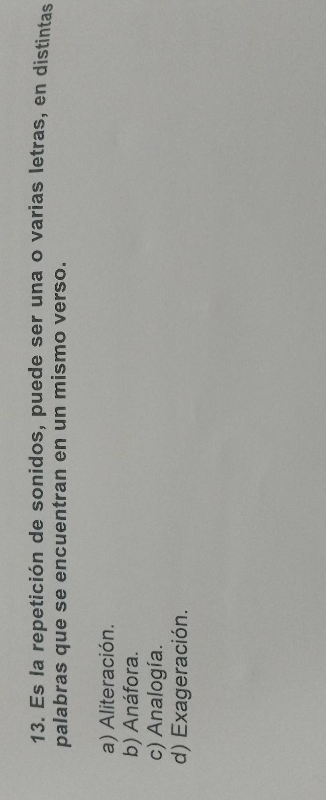 Es la repetición de sonidos, puede ser una o varias letras, en distintas
palabras que se encuentran en un mismo verso.
a) Aliteración.
b) Anáfora.
c) Analogía.
d) Exageración.