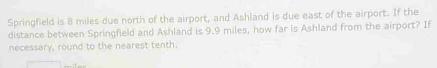 Springfield is 8 miles due north of the airport, and Ashland is due east of the airport. If the 
distance between Springfield and Ashland is 9.9 miles, how far is Ashland from the airport? If 
necessary, round to the nearest tenth.