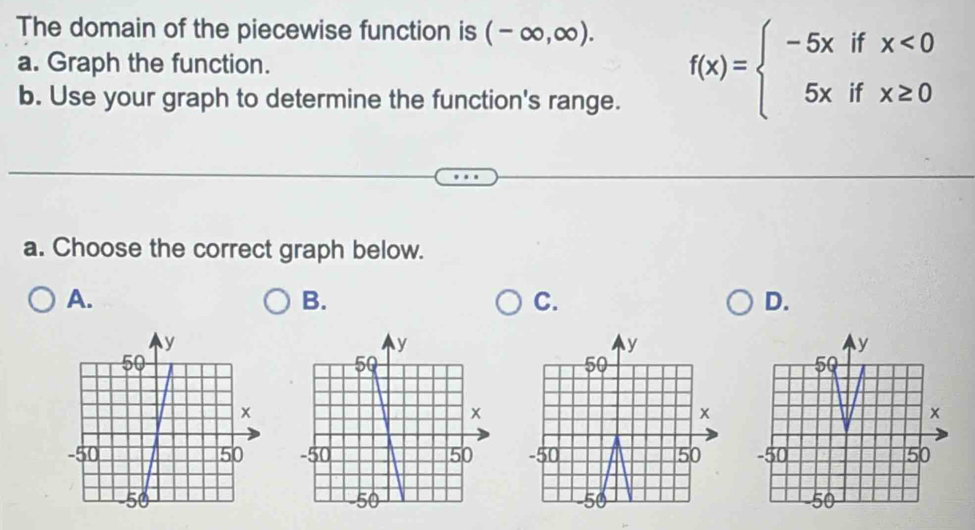 The domain of the piecewise function is (-∈fty ,∈fty ). 
a. Graph the function. 
b. Use your graph to determine the function's range.
f(x)=beginarrayl -5xifx<0 5xifx≥ 0endarray.
a. Choose the correct graph below. 
A. 
B. 
C. 
D.
y
y
50
50
x
x
-50 50 -50 50
50 -50