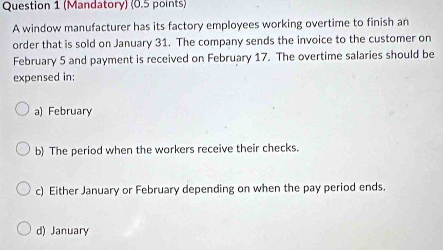 (Mandatory) (0.5 points)
A window manufacturer has its factory employees working overtime to finish an
order that is sold on January 31. The company sends the invoice to the customer on
February 5 and payment is received on February 17. The overtime salaries should be
expensed in:
a) February
b) The period when the workers receive their checks.
c) Either January or February depending on when the pay period ends.
d) January