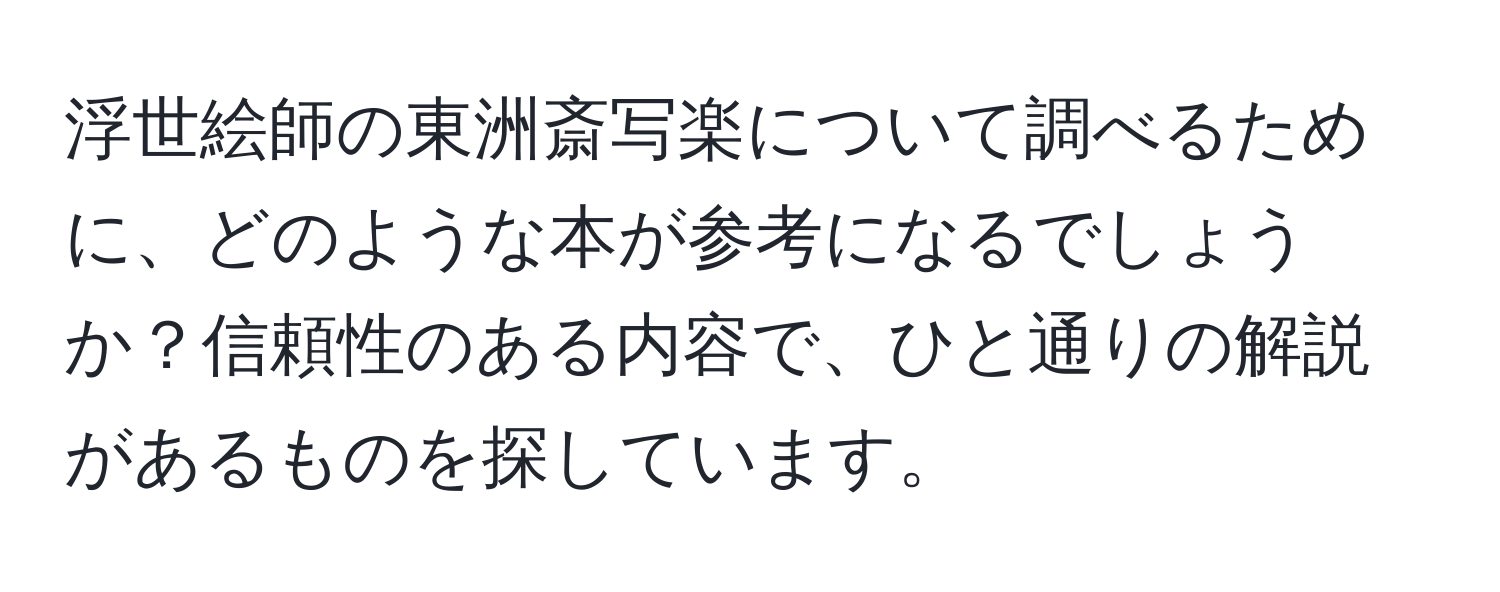 浮世絵師の東洲斎写楽について調べるために、どのような本が参考になるでしょうか？信頼性のある内容で、ひと通りの解説があるものを探しています。