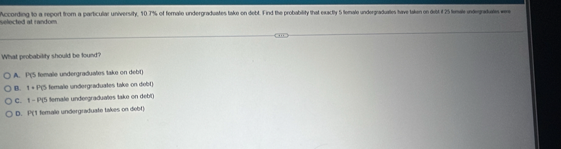 According to a report from a particular university, 10.7% of female undergraduates take on debt. Find the probability that exactly 5 female undergraduates have taken on debt if 25 female undergraduates were
selected at random.
What probability should be found?
A. P( 5 female undergraduates take on debt)
B. 1+ P(5 female undergraduates take on debt)
C. 1 - P(5 female undergraduates take on debt)
D. P(1 female undergraduate takes on debt)