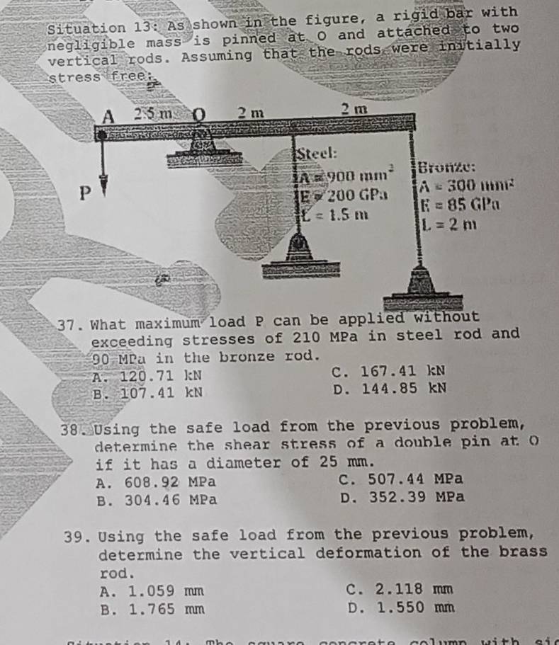 Situation 13: As shown in the figure, a rigid bar with
negligible mass is pinned at O and attached to two
vertical rods. Assuming that the rods were initially
stress free:
37. What maximum load P can be applied without
exceeding stresses of 210 MPa in steel rod and
90 MPa in the bronze rod.
A. 120.71 kN C. 167.41 kN
B. 107.41 kN D. 144.85 kN
38. Using the safe load from the previous problem,
determine the shear stress of a double pin at O 
if it has a diameter of 25 mm.
A. 608.92 MPa C. 507.44 MPa
B. 304.46 MPa D. 352.39 MPa
39. Using the safe load from the previous problem,
determine the vertical deformation of the brass 
rod.
A. 1.059 mm C. 2.118 mm
B. 1.765 mm D. 1.550 mm