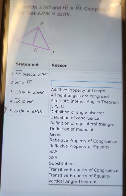 Disects ∠ IHJ and overline HI≌ overline HJ. Complete
of that △ HJK≌ △ HIK. 
Statement Reason
1 overleftrightarrow HK bisects ∠ IHJ
2 overline HI≌ overline HJ
Additive Property of Length
3∠ IHK≌ ∠ JHK All right angles are congruent
4overline HK≌ overline HK Alternate Interior Angles Theorem
CPCTC
5△ HJK≌ △ HIK Definition of angle bisector
Definition of congruence
Definition of equilateral triangle
Definition of midpoint
Given
Reflexive Property of Congruence
Reflexive Property of Equality
SAS
SSS
Substitution
Transitive Property of Congruence
Transitive Property of Equality
Vertical Angle Theorem