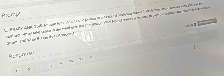 Prompt 
LITERARY ANALYSIS: People tend to think of a journey in the context of physical travels from place to place. However, some journeys ara 
abstract—they take place in the mind or in the imagination. What type of journey is explored through the speaker's descriptions of events in this 
Google B 
poem, and what theme does it suggest? 
Response 
= 
= 
1 U 
1 B