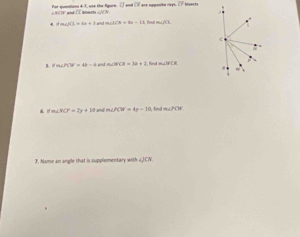 For questions 4-7, use the figure. vector CJ and vector CR are opposite rays. overline CP bisects
∠ NCW and overline CL bisects ∠ JCN. J 
4. If m∠ JCL=6x+3 and m∠ LCN=8x-13 find m∠ JCL
L
C
N
5.if m∠ PCW=4b-6 and m∠ WCR=3b+2 , find m∠ WCR
R w y
6. If m∠ NCP=2y+10 and m∠ PCW=4y-10 , find m∠ PCW. 
7. Name an angle that is supplementary with ∠ JCN