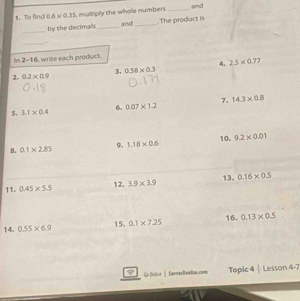 To find 0.6* 0.35 , multiply the whole numbers _and 
_ 
by the decimals _and _. The product is 
_. 
In 2-16, write each product. 
4. 2.5* 0.77
3. 0.58* 0.3
2. 0.2* 0.9
7. 14.3* 0.8
6. 0.07* 1.2
5. 3.1* 0.4
8. 0.1* 2.85
9. 1.18* 0.6 10. 9.2* 0.01
11. 0.45* 5.5
12. 3.9* 3.9 13. 0.16* 0.5
16. 0.13* 0.5
15. 0.1* 7.25
14. 0.55* 6.9
Go Online | SavvasRealize.com Topic 4 | Lesson 4-7