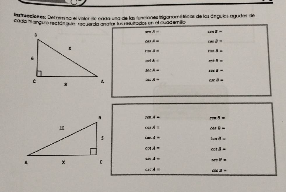 Instrucciones: Determina el valor de cada una de las funciones trigonométricas de los ángulos agudos de 
cada triangulo rectángulo, recuerda anotar fus resultados en el cuademillo
senA=
senB=
cos A=
cos B=
tan A=
tan B=
cot A=
cot θ =
sec A=
sec B=
csc A=
csc B=
senA=
seπ θ =
cos A=
cos B=
tan A=
tan θ =
cot A=
cot B=
sec A=
sec θ =
csc A=
csc B=