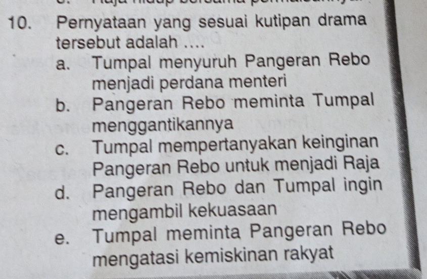 Pernyataan yang sesuai kutipan drama
tersebut adalah ....
a. Tumpal menyuruh Pangeran Rebo
menjadi perdana menteri
b. Pangeran Rebo meminta Tumpal
menggantikannya
c. Tumpal mempertanyakan keinginan
Pangeran Rebo untuk menjadi Raja
d. Pangeran Rebo dan Tumpal ingin
mengambil kekuasaan
e. Tumpal meminta Pangeran Rebo
mengatasi kemiskinan rakyat