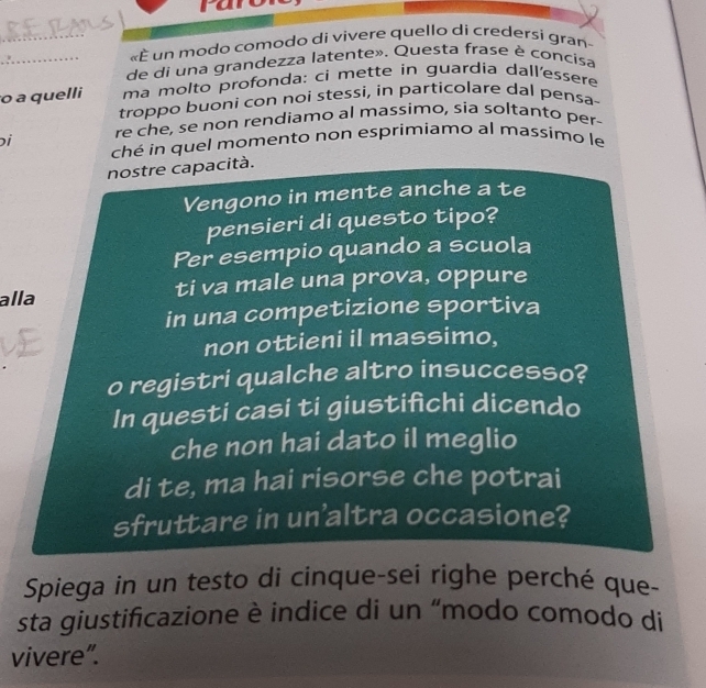 «È un modo comodo di vivere quello di credersi gran- 
_de di una grandezza latente». Questa frase è concisa 
o a quelli ma molto profonda: ci mette in guardia dall'essere 
troppo buoni con noi stessi, in particolare dal pensa- 
ɔi re che, se non rendiamo al massimo, sia soltanto per 
ché in quel momento non esprimiamo al massimo le 
nostre capacità. 
Vengono in mente anche a te 
pensieri di questo tipo? 
Per esempio quando a scuola 
alla ti va male una prova, oppure 
in una competizione sportiva 
non ottieni il massimo, 
o registri qualche altro insuccesso? 
In questi casi ti giustifìchi dicendo 
che non hai dato il meglio 
di te, ma hai risorse che potrai 
sfruttare in un'altra occasione? 
Spiega in un testo di cinque-sei righe perché que- 
sta giustificazione è indice di un “modo comodo di 
vivere”.